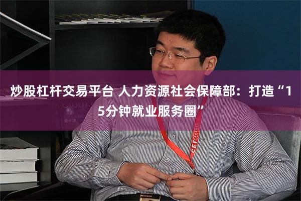 炒股杠杆交易平台 人力资源社会保障部：打造“15分钟就业服务圈”