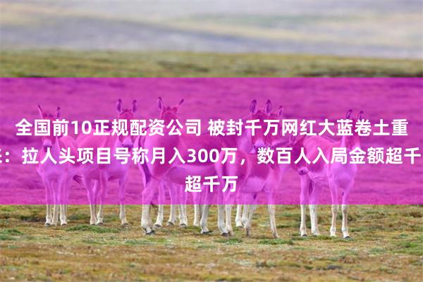 全国前10正规配资公司 被封千万网红大蓝卷土重来：拉人头项目号称月入300万，数百人入局金额超千万