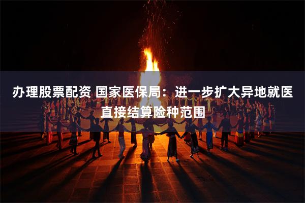 办理股票配资 国家医保局：进一步扩大异地就医直接结算险种范围