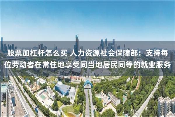 股票加杠杆怎么买 人力资源社会保障部：支持每位劳动者在常住地享受同当地居民同等的就业服务