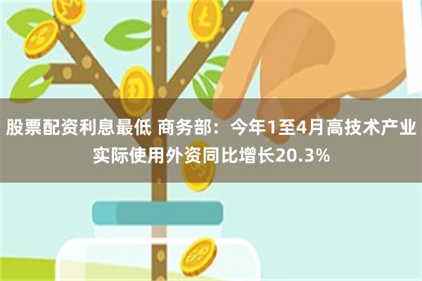 股票配资利息最低 商务部：今年1至4月高技术产业实际使用外资同比增长20.3%