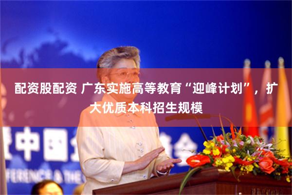 配资股配资 广东实施高等教育“迎峰计划”，扩大优质本科招生规模