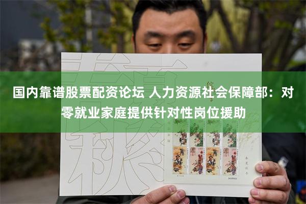 国内靠谱股票配资论坛 人力资源社会保障部：对零就业家庭提供针对性岗位援助
