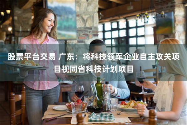 股票平台交易 广东：将科技领军企业自主攻关项目视同省科技计划项目