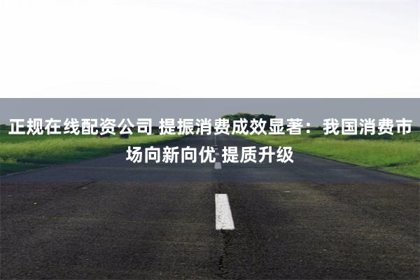 正规在线配资公司 提振消费成效显著：我国消费市场向新向优 提质升级