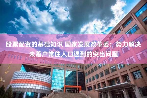 股票配资的基础知识 国家发展改革委：努力解决未落户常住人口遇到的突出问题