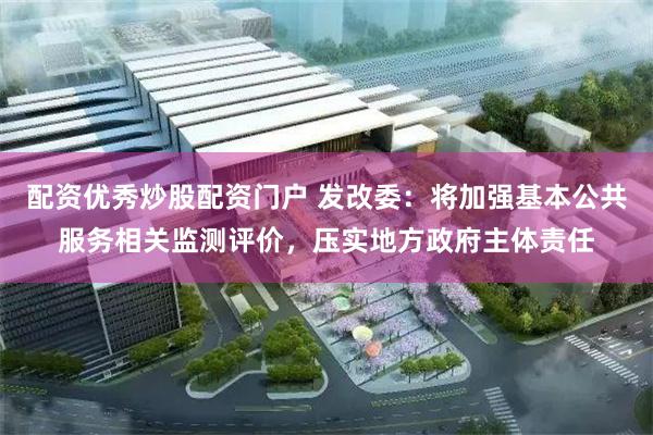 配资优秀炒股配资门户 发改委：将加强基本公共服务相关监测评价，压实地方政府主体责任