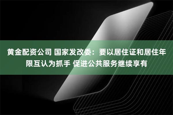 黄金配资公司 国家发改委：要以居住证和居住年限互认为抓手 促进公共服务继续享有
