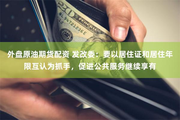 外盘原油期货配资 发改委：要以居住证和居住年限互认为抓手，促进公共服务继续享有