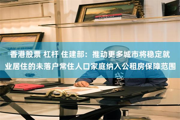 香港股票 杠杆 住建部：推动更多城市将稳定就业居住的未落户常住人口家庭纳入公租房保障范围