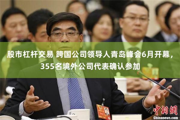 股市杠杆交易 跨国公司领导人青岛峰会6月开幕，355名境外公司代表确认参加