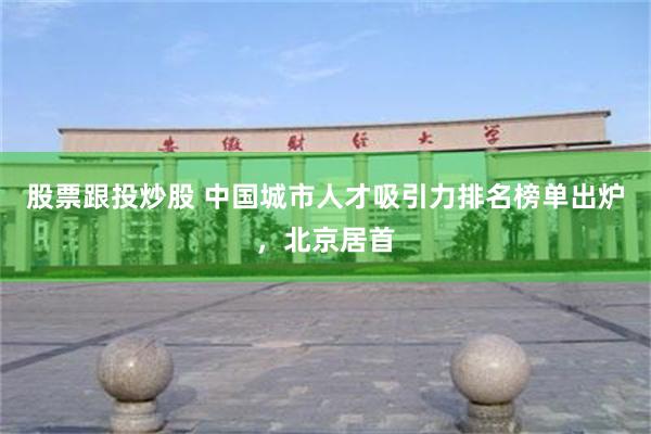 股票跟投炒股 中国城市人才吸引力排名榜单出炉，北京居首