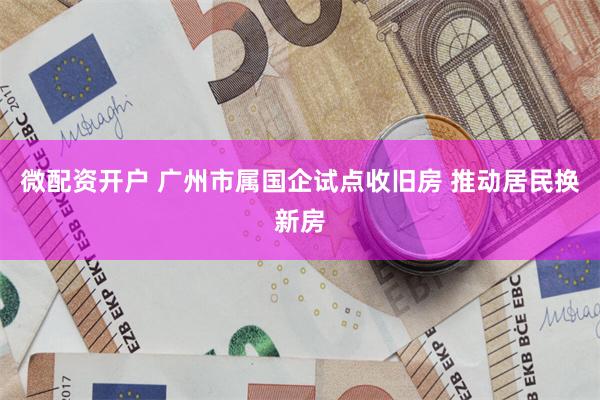 微配资开户 广州市属国企试点收旧房 推动居民换新房