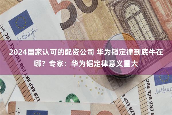 2024国家认可的配资公司 华为韬定律到底牛在哪？专家：华为韬定律意义重大