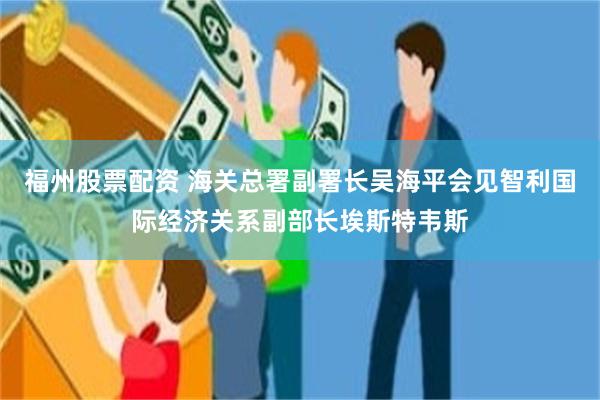 福州股票配资 海关总署副署长吴海平会见智利国际经济关系副部长埃斯特韦斯