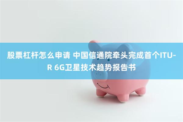 股票杠杆怎么申请 中国信通院牵头完成首个ITU-R 6G卫星技术趋势报告书
