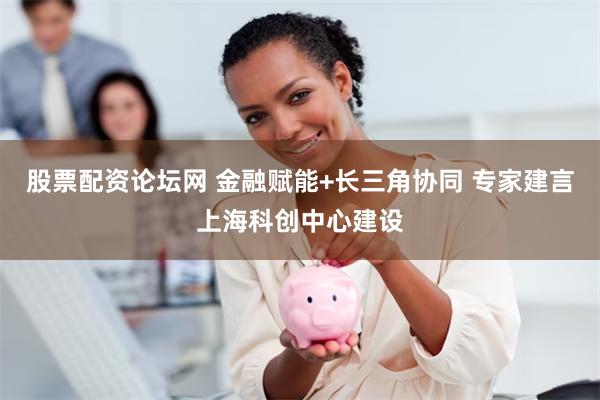 股票配资论坛网 金融赋能+长三角协同 专家建言上海科创中心建设