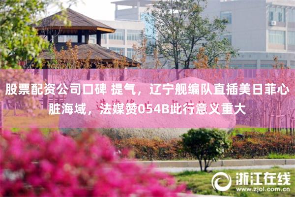 股票配资公司口碑 提气，辽宁舰编队直插美日菲心脏海域，法媒赞054B此行意义重大