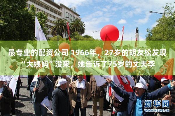 最专业的配资公司 1966年，27岁的胡友松发现“大姨妈”没来，她告诉了75岁的丈夫李