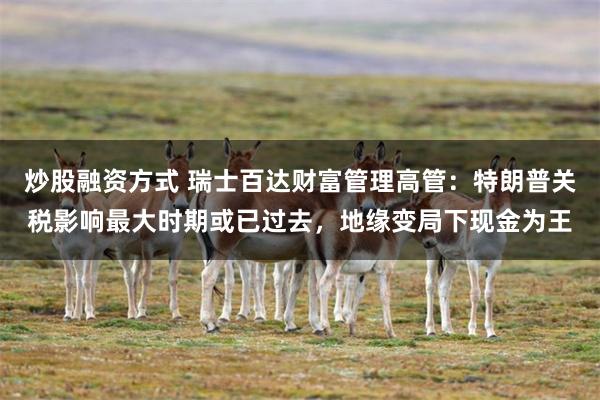 炒股融资方式 瑞士百达财富管理高管：特朗普关税影响最大时期或已过去，地缘变局下现金为王