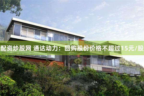 配资炒股网 通达动力：回购股份价格不超过15元/股