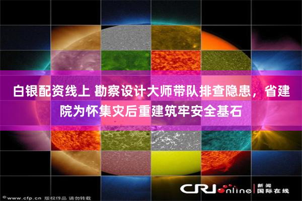 白银配资线上 勘察设计大师带队排查隐患，省建院为怀集灾后重建筑牢安全基石