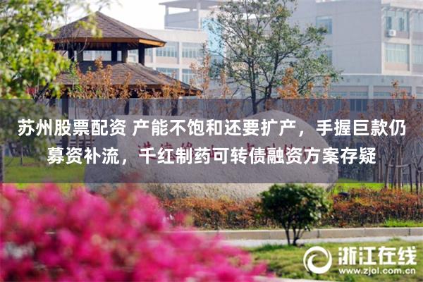 苏州股票配资 产能不饱和还要扩产，手握巨款仍募资补流，千红制药可转债融资方案存疑