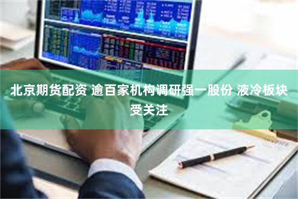 北京期货配资 逾百家机构调研强一股份 液冷板块受关注