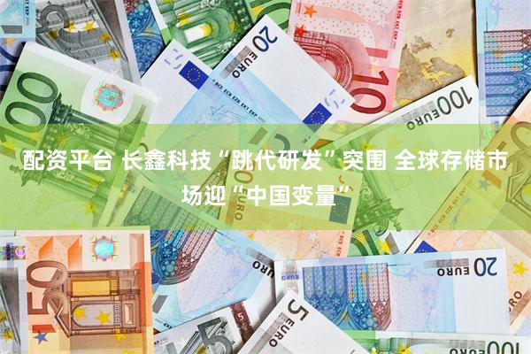 配资平台 长鑫科技“跳代研发”突围 全球存储市场迎“中国变量”