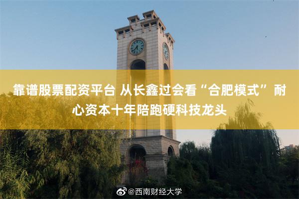 靠谱股票配资平台 从长鑫过会看“合肥模式” 耐心资本十年陪跑硬科技龙头