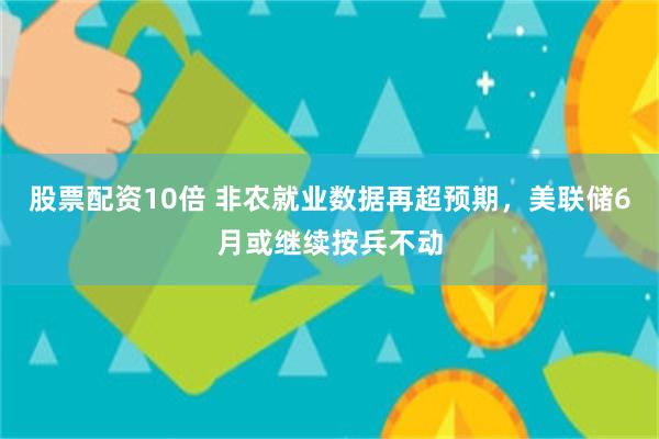 股票配资10倍 非农就业数据再超预期，美联储6月或继续按兵不动