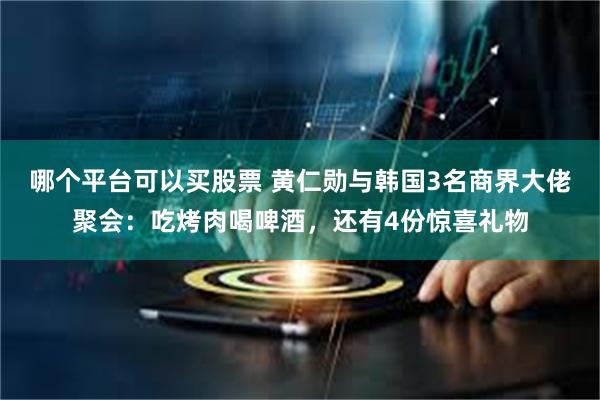 哪个平台可以买股票 黄仁勋与韩国3名商界大佬聚会：吃烤肉喝啤酒，还有4份惊喜礼物