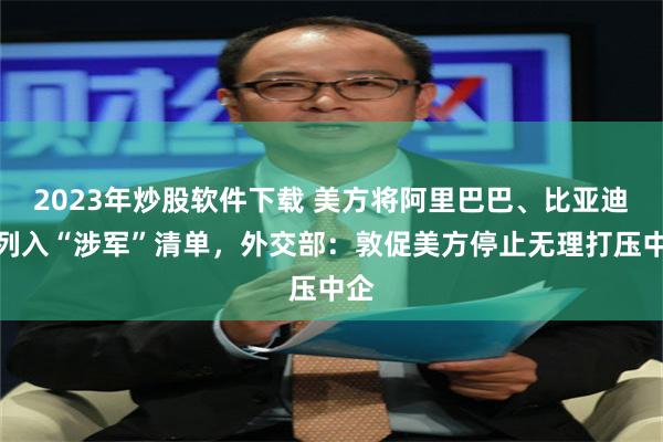 2023年炒股软件下载 美方将阿里巴巴、比亚迪等列入“涉军”清单，外交部：敦促美方停止无理打压中企