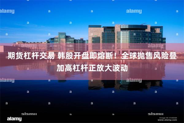 期货杠杆交易 韩股开盘即熔断！全球抛售风险叠加高杠杆正放大波动