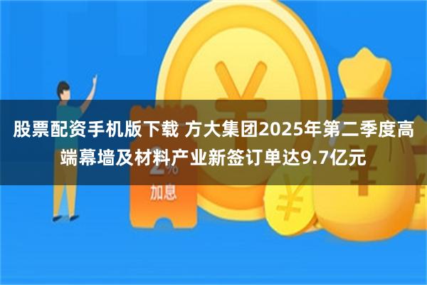股票配资手机版下载 方大集团2025年第二季度高端幕墙及材料产业新签订单达9.7亿元