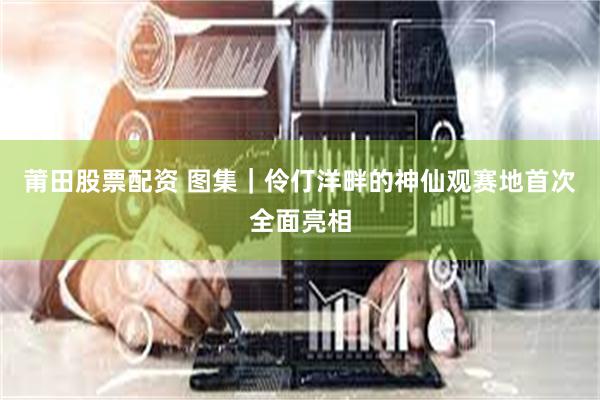 莆田股票配资 图集｜伶仃洋畔的神仙观赛地首次全面亮相