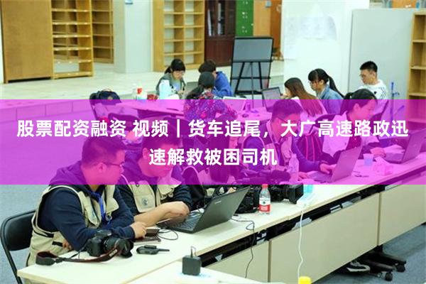 股票配资融资 视频｜货车追尾，大广高速路政迅速解救被困司机
