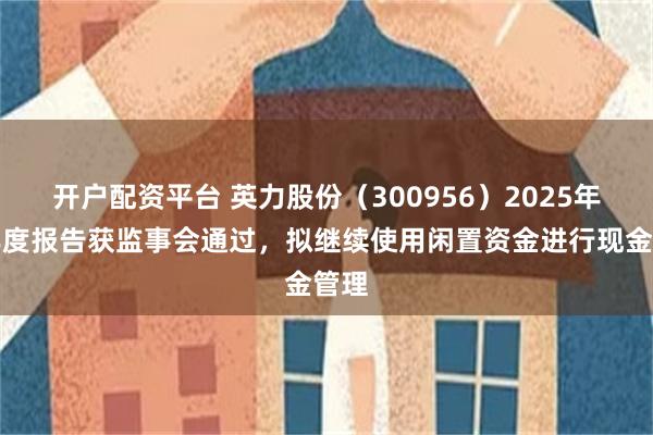 开户配资平台 英力股份（300956）2025年半年度报告获监事会通过，拟继续使用闲置资金进行现金管理
