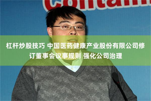 杠杆炒股技巧 中国医药健康产业股份有限公司修订董事会议事规则 强化公司治理