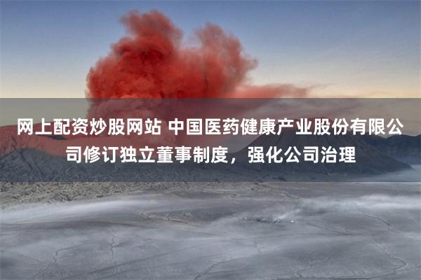 网上配资炒股网站 中国医药健康产业股份有限公司修订独立董事制度，强化公司治理
