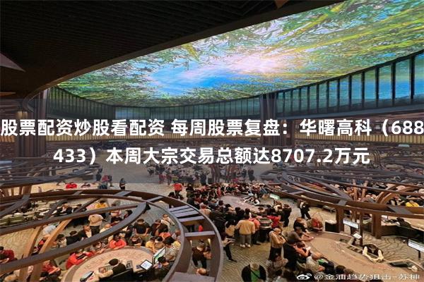 股票配资炒股看配资 每周股票复盘：华曙高科（688433）本周大宗交易总额达8707.2万元