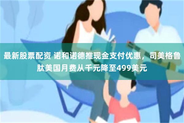 最新股票配资 诺和诺德推现金支付优惠，司美格鲁肽美国月费从千元降至499美元