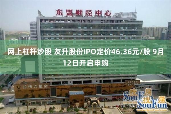 网上杠杆炒股 友升股份IPO定价46.36元/股 9月12日开启申购