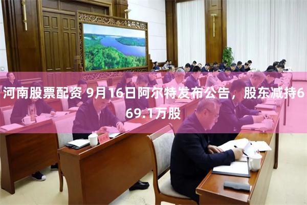 河南股票配资 9月16日阿尔特发布公告，股东减持669.1万股
