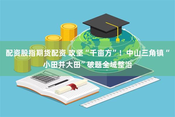 配资股指期货配资 攻坚“千亩方”！中山三角镇“小田并大田”破题全域整治