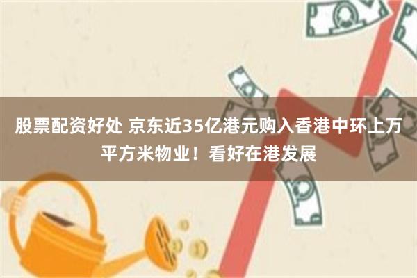 股票配资好处 京东近35亿港元购入香港中环上万平方米物业！看好在港发展