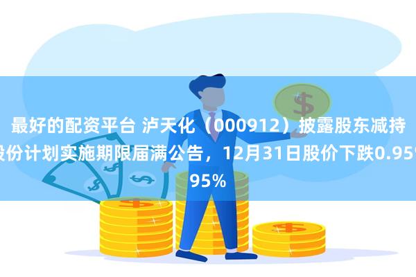 最好的配资平台 泸天化（000912）披露股东减持股份计划实施期限届满公告，12月31日股价下跌0.95%