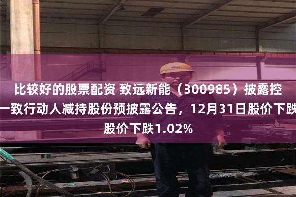 比较好的股票配资 致远新能（300985）披露控股股东一致行动人减持股份预披露公告，12月31日股价下跌1.02%