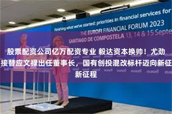 股票配资公司亿万配资专业 毅达资本换帅！尤劲柏接替应文禄出任董事长，国有创投混改标杆迈向新征程