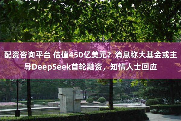配资咨询平台 估值450亿美元？消息称大基金或主导DeepSeek首轮融资，知情人士回应